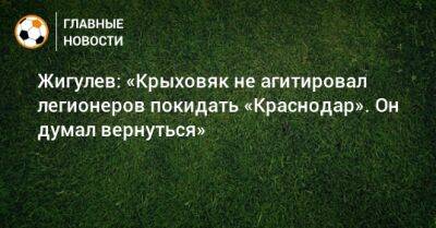 Жигулев: «Крыховяк не агитировал легионеров покидать «Краснодар». Он думал вернуться»