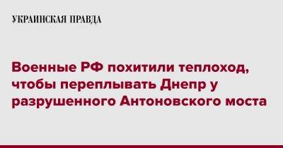 Военные РФ похитили теплоход, чтобы переплывать Днепр у разрушенного Антоновского моста