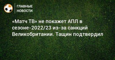 «Матч ТВ» не покажет АПЛ в сезоне-2022/23 из-за санкций Великобритании. Тащин подтвердил