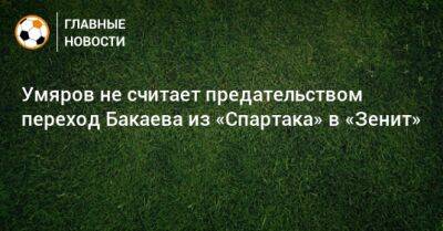 Умяров не считает предательством переход Бакаева из «Спартака» в «Зенит»