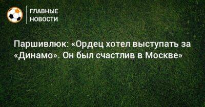 Паршивлюк: «Ордец хотел выступать за «Динамо». Он был счастлив в Москве»