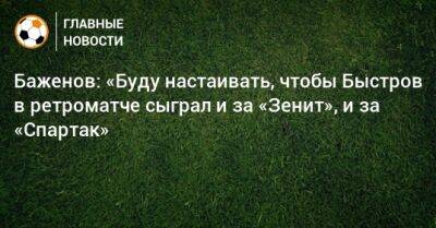 Баженов: «Буду настаивать, чтобы Быстров в ретроматче сыграл и за «Зенит», и за «Спартак»