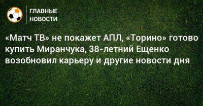 «Матч ТВ» не покажет АПЛ, «Торино» готово купить Миранчука, 38-летний Ещенко возобновил карьеру и другие новости дня