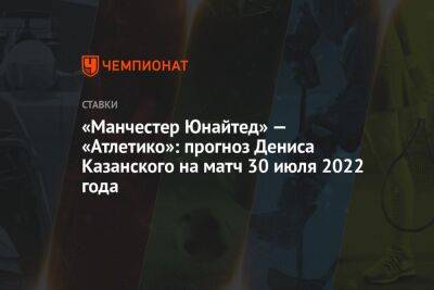 «Манчестер Юнайтед» — «Атлетико»: прогноз Дениса Казанского на матч 30 июля 2022 года