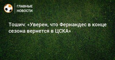 Тошич: «Уверен, что Фернандес в конце сезона вернется в ЦСКА»