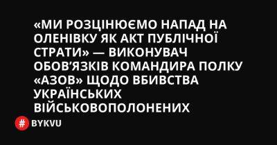 «Ми розцінюємо напад на Оленівку як акт публічної страти» — виконувач обов’язків командира полку «Азов» щодо вбивства українських військовополонених