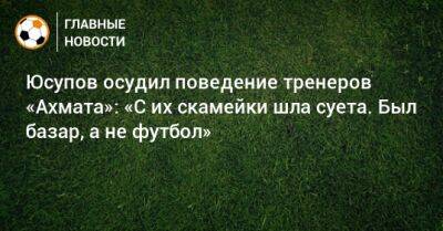 Юсупов осудил поведение тренеров «Ахмата»: «С их скамейки шла суета. Был базар, а не футбол»