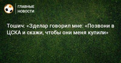 Тошич: «Зделар говорил мне: «Позвони в ЦСКА и скажи, чтобы они меня купили»