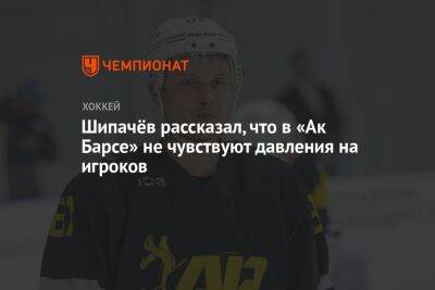 Шипачёв рассказал, что в «Ак Барсе» не чувствуют давления на игроков