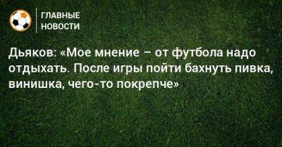 Дьяков: «Мое мнение – от футбола надо отдыхать. После игры пойти бахнуть пивка, винишка, чего-то покрепче»