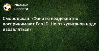 Смородская: «Фанаты неадекватно воспринимают Fan ID. Но от хулиганов надо избавляться»