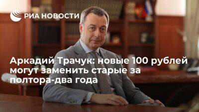 Аркадий Трачук: новые 100 рублей могут заменить старые за полтора-два года