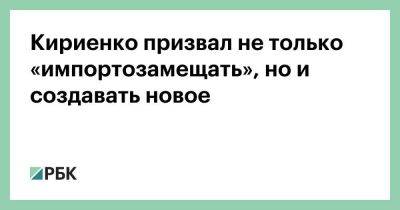 Кириенко призвал не только «импортозамещать», но и создавать новое
