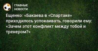 Ещенко: «Бакаева в «Спартаке» приходилось успокаивать, говорили ему: «Зачем этот конфликт между тобой и тренером?»