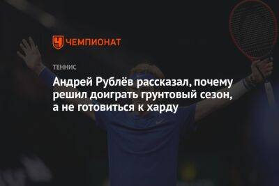 Андрей Рублёв рассказал, почему решил доиграть грунтовый сезон, а не готовиться к харду
