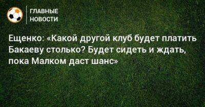 Ещенко: «Какой другой клуб будет платить Бакаеву столько? Будет сидеть и ждать, пока Малком даст шанс»