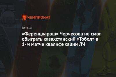 «Ференцварош» Черчесова не смог обыграть казахстанский «Тобол» в 1-м матче квалификации ЛЧ