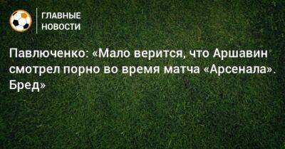 Павлюченко: «Мало верится, что Аршавин смотрел порно во время матча «Арсенала». Бред»