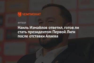 Наиль Измайлов - Микеле Антонов - Наиль Измайлов ответил, готов ли стать президентом Первой Лиги после отставки Алаева - championat.com