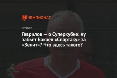 Гаврилов — о Суперкубке: ну забьёт Бакаев «Спартаку» за «Зенит»? Что здесь такого?