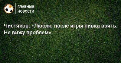 Чистяков: «Люблю после игры пивка взять. Не вижу проблем»