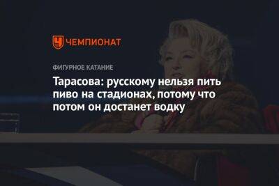 Тарасова: русскому нельзя пить пиво на стадионах, потому что потом он достанет водку