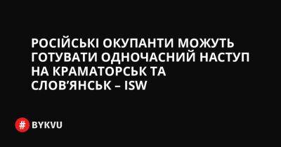 Російські окупанти можуть готувати одночасний наступ на Краматорськ та Слов’янськ – ISW