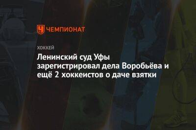 Ленинский суд Уфы зарегистрировал дела Воробьёва и ещё 2 хоккеистов о даче взятки