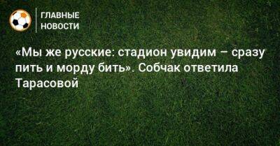 «Мы же русские: стадион увидим – сразу пить и морду бить». Собчак ответила Тарасовой