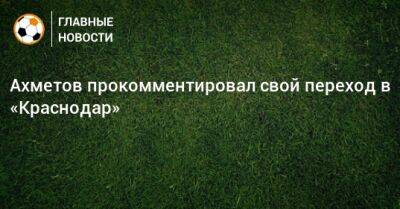 Ахметов прокомментировал свой переход в «Краснодар»
