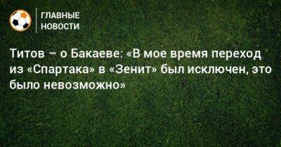 Титов – о Бакаеве: «В мое время переход из «Спартака» в «Зенит» был исключен, это было невозможно»