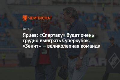 Ярцев: «Спартаку» будет очень трудно выиграть Суперкубок. «Зенит» — великолепная команда