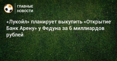 «Лукойл» планирует выкупить «Открытие Банк Арену» у Федуна за 6 миллиардов рублей