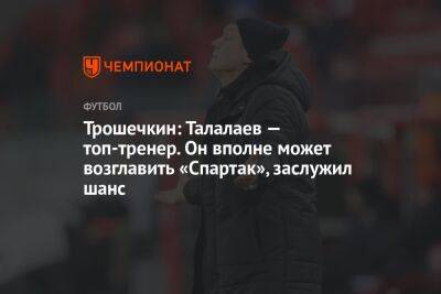 Трошечкин: Талалаев — топ-тренер. Он вполне может возглавить «Спартак», заслужил шанс