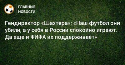 Гендиректор «Шахтера»: «Наш футбол они убили, а у себя в России спокойно играют. Да еще и ФИФА их поддерживает»