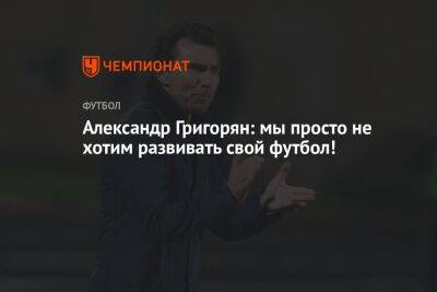 Александр Григорян: мы просто не хотим развивать свой футбол!