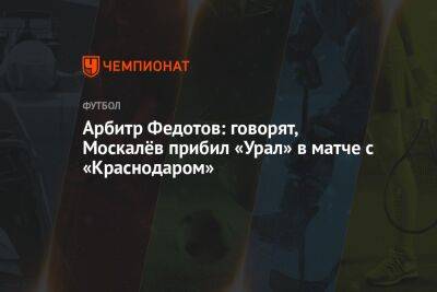 Арбитр Федотов: говорят, Москалёв прибил «Урал» в матче с «Краснодаром»