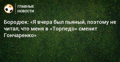 Бородюк: «Я вчера был пьяный, поэтому не читал, что меня в «Торпедо» сменит Гончаренко»