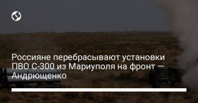 Россияне перебрасывают установки ПВО С-300 из Мариуполя на фронт — Андрющенко