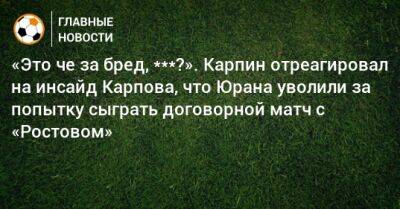 «Это че за бред, ***?». Карпин отреагировал на инсайд Карпова, что Юрана уволили за попытку сыграть договорной матч с «Ростовом»