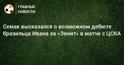 Семак высказался о возможном дебюте бразильца Ивана за «Зенит» в матче с ЦСКА