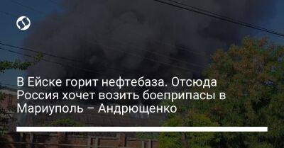 В Ейске горит нефтебаза. Отсюда Россия хочет возить боеприпасы в Мариуполь – Андрющенко