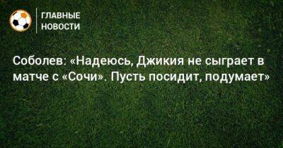 Соболев: «Надеюсь, Джикия не сыграет в матче с «Сочи». Пусть посидит, подумает»