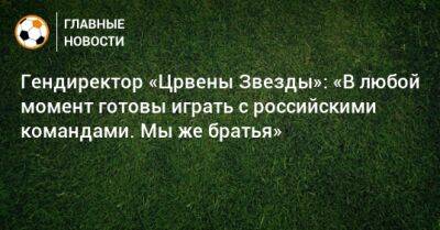 Гендиректор «Црвены Звезды»: «В любой момент готовы играть с российскими командами. Мы же братья»