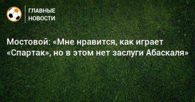 Мостовой: «Мне нравится, как играет «Спартак», но в этом нет заслуги Абаскаля»