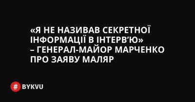 Я не називав секретної інформації в інтерв’ю – генерал-майор Марченко про заяву Маляр