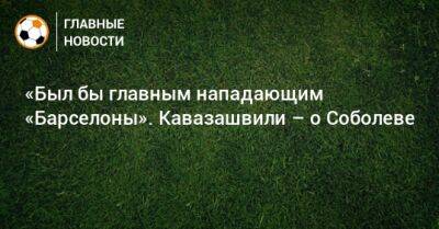 «Был бы главным нападающим «Барселоны». Кавазашвили – о Соболеве