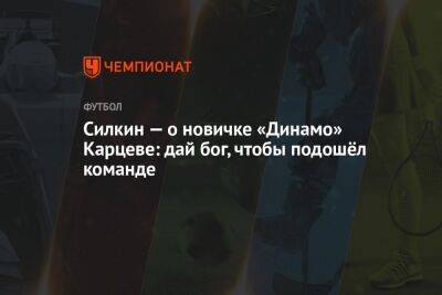 Силкин — о новичке «Динамо» Карцеве: дай бог, чтобы подошёл команде