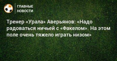 Тренер «Урала» Аверьянов: «Надо радоваться ничьей с «Факелом». На этом поле очень тяжело играть низом»