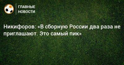 Никифоров: «В сборную России два раза не приглашают. Это самый пик»